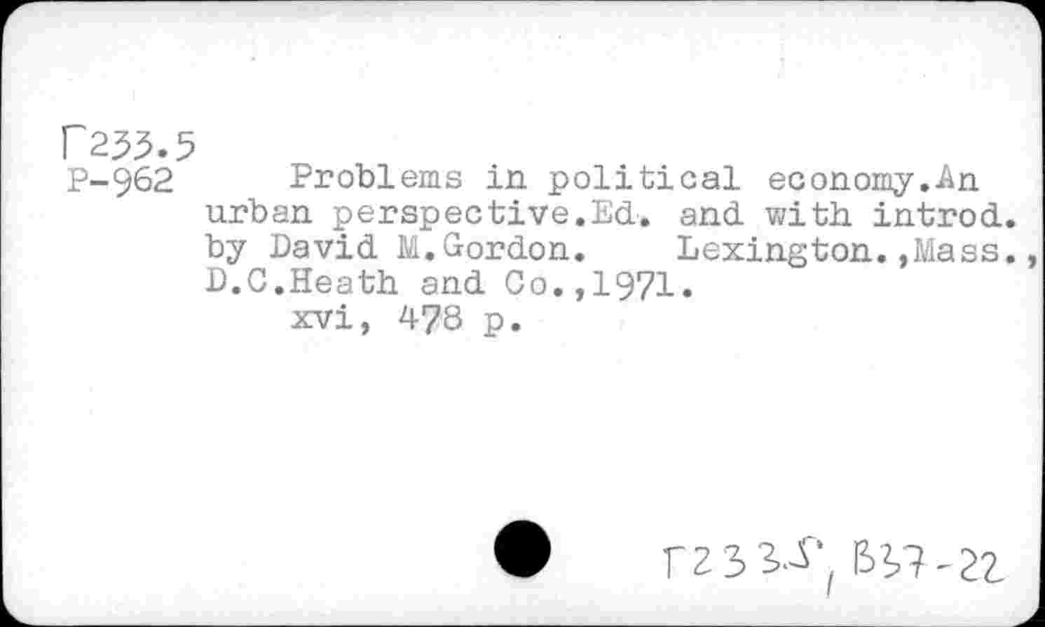 ﻿f2^.5
P-962 Problems in political economy.An urban perspective.Ed. and with introd, by David M.Gordon. Lexington.,Mass. D.G.Heath and Co.,1971.
xvi, 478 p.